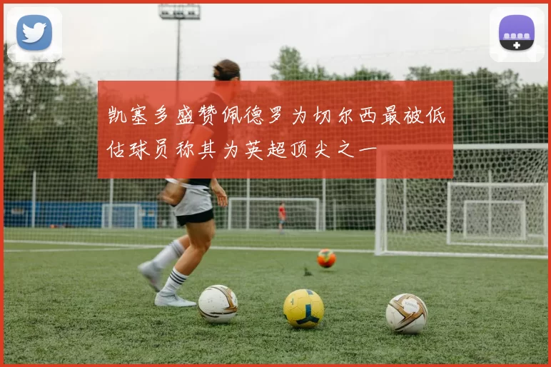 凯塞多盛赞佩德罗为切尔西最被低估球员称其为英超顶尖之一