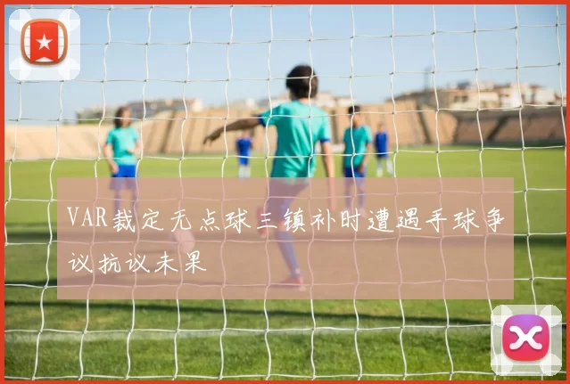 VAR裁定无点球三镇补时遭遇手球争议抗议未果