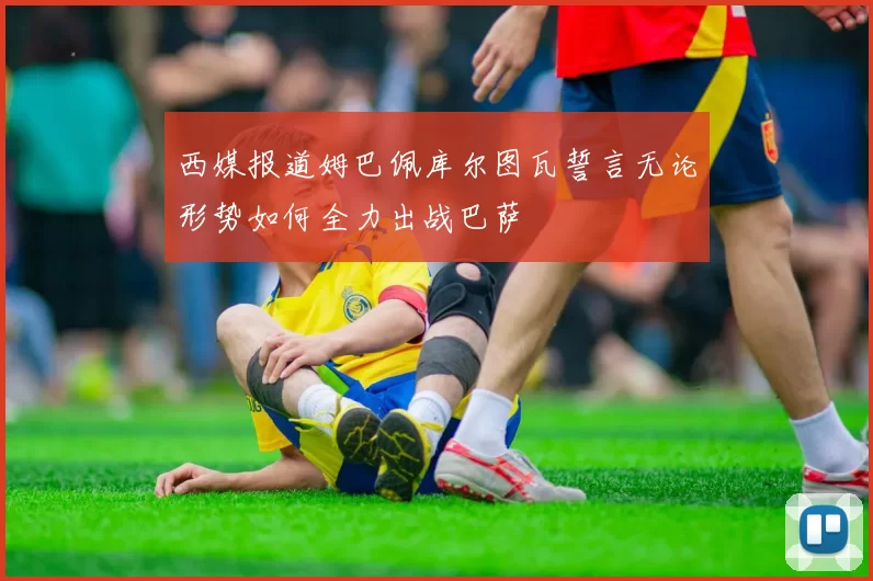 西媒报道姆巴佩库尔图瓦誓言无论形势如何全力出战巴萨