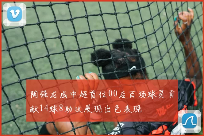 陶强龙成中超首位00后百场球员贡献14球8助攻展现出色表现