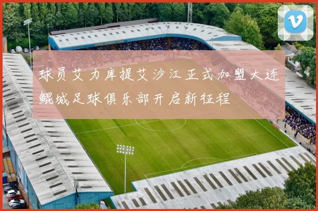 球员艾力库提艾沙江正式加盟大连鲲城足球俱乐部开启新征程