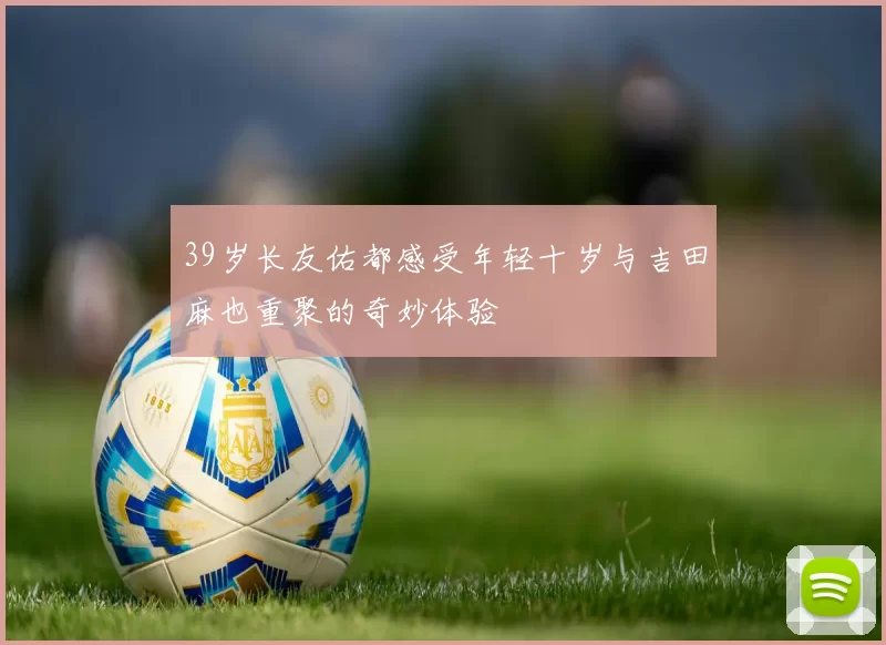 39岁长友佑都感受年轻十岁与吉田麻也重聚的奇妙体验
