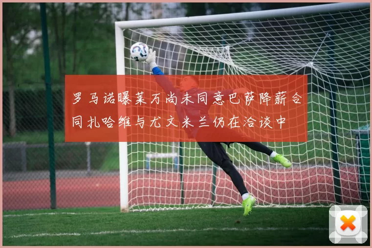 罗马诺曝莱万尚未同意巴萨降薪合同扎哈维与尤文米兰仍在洽谈中