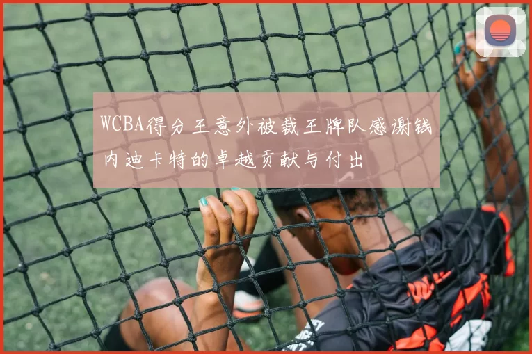 WCBA得分王意外被裁王牌队感谢钱内迪卡特的卓越贡献与付出