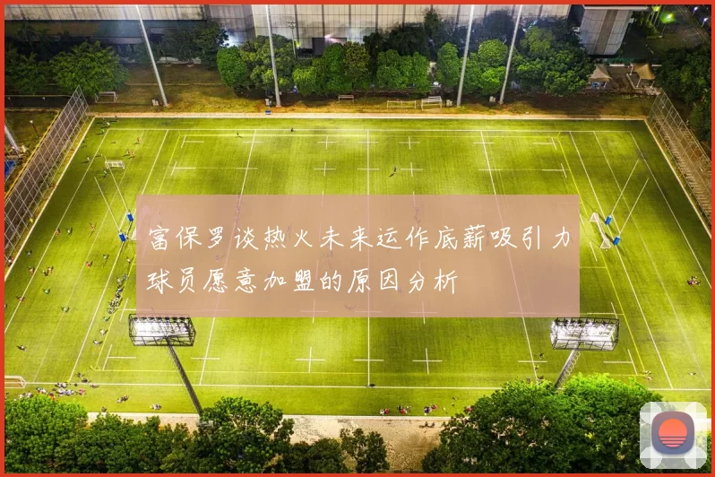 富保罗谈热火未来运作底薪吸引力球员愿意加盟的原因分析