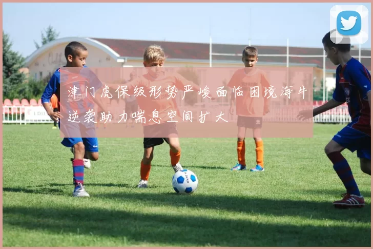 津门虎保级形势严峻面临困境海牛逆袭助力喘息空间扩大