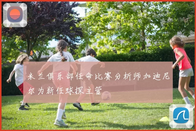 米兰俱乐部任命比赛分析师加迪尼尔为新任球探主管