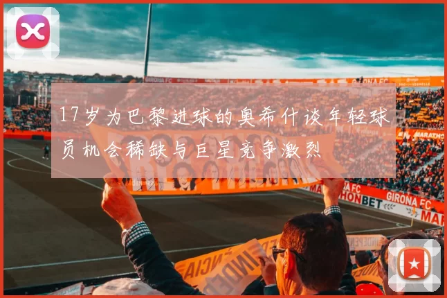 17岁为巴黎进球的奥希什谈年轻球员机会稀缺与巨星竞争激烈