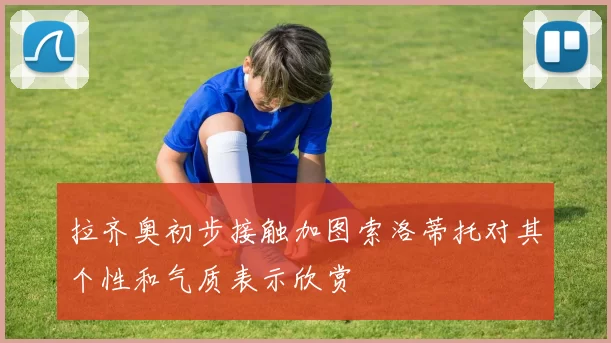 拉齐奥初步接触加图索洛蒂托对其个性和气质表示欣赏