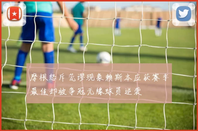 摩根怒斥荒谬现象赖斯本应获赛季最佳却被争冠无缘球员逆袭